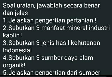 Soal uraian, jawablah secara benar 
dan jelas 
1.Jelaskan pengertian pertanian ! 
2. Sebutkan 3 manfaat mineral industri 
kaolin ! 
3.Sebutkan 3 jenis hasil kehutanan 
Indonesia! 
4. Sebutkan 3 sumber daya alam 
organik! 
5.Jelaskan pengertian dari sumber