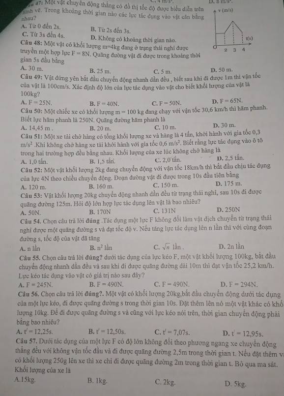 ậ 47: Một vật chuyển động thắng có đồ thị tốc độ được biểu diễn trên v(m/s)
Tình vệ. Trong khoảng thời gian nào các lực tác dụng vào vật cân bằng
nhau?
A. Từ 0 đến 2s. B. Từ 2s đến 3s.
C. Từ 3s đến 4s. D. Không có khoảng thời gian nào. t(s)
Câu 48: Một vật có khổi lượng m= 4kg đang ở trạng thái nghỉ được C 2 3 4
truyền một hợp lực F=8N. Quãng đường vật đi được trong khoảng thời
gian 5s đầu bằng
A. 30 m. B. 25 m. C. 5 m. D. 50 m.
Câu 49: Vật đứng yên bắt đầu chuyển động nhanh dần đều , biết sau khi đi được 1m thì vận tốc
của vật là 100cm/s. Xác định độ lớn của lực tác dụng vào vật cho biết khối lượng của vật là
100kg?
A. F=25N. B. F=40N. C. F=50N. D. F=65N.
Câu 50: Một chiếc xe có khổi lượng m=100kg đang chạy với vận tốc 30,6 km/h thì hãm phanh.
Biết lực hãm phanh là 250N. Quãng đường hãm phanh là
A. 14,45 m B. 20 m. C. 10 m. D. 30 m.
Câu 51: Một xe tải chở hàng có tổng khổi lượng xe và hàng là 4 tấn, khởi hành với gia tốc 0,3
m/s^2.Khi không chở hàng xe tải khởi hành với gia tổc 0.6m/s^2. Biết rằng lực tác dụng vào ô tô
trong hai trường hợp đều bằng nhau. Khối lượng của xe lúc không chở hàng là
A. 1,0 tần. B. 1,5 tấn. C. 2,0 tấn. D. 2,5 tấn.
Câu 52: Một vật khối lượng 2kg đang chuyển động với vận tốc 18km/h thì bắt đầu chịu tác dụng
của lực 4N theo chiều chuyển động. Đoạn đường vật đi được trong 10s đầu tiên bằng
A. 120 m. B. 160 m. C. 150 m. D. 175 m.
*  Câu 53: Vật khối lượng 20kg chuyển động nhanh dần đều từ trạng thái nghỉ, sau 10s đi được
quãng đường 125m. Hỏi độ lớn hợp lực tác dụng lên vật là bao nhiêu?
A. 50N. B. 170N C. 131N D. 250N
Câu 54, Chọn câu trả lời đúng .Tác dụng một lực F không đổi làm vật dịch chuyển từ trạng thái
nghỉ được một quãng đường s và đạt tốc độ v. Nểu tăng lực tác dụng lên n lần thì với cùng đoạn
đường s, tốc độ của vật đã tăng
A. n lần B. n^2 lần C. sqrt(n) lần . D. 2n lần
Câu 55. Chọn câu trả lời đủng? dưới tác dụng của lực kẻo F, một vật khổi lượng 100kg, bắt đầu
chuyển động nhanh dẫn đều và sau khi đi được quãng đường dài 10m thì đạt vận tốc 25,2 km/h.
Lực kéo tác dụng vào vật có giá trị nào sau đây?
A. F=245N. B. F=490N. C. F=490N. D. F=294N.
Câu 56. Chọn câu trả lời đúng?. Một vật có khối lượng 20kg,bắt đầu chuyển động dưới tác dụng
của một lực kéo, đi được quãng đường s trong thời gian 10s. Đặt thêm lên nó một vật khác có khố
lượng 10kg. Để đi được quãng đường s và cũng với lực kéo nói trên, thời gian chuyển động phải
bằng bao nhiêu?
A. t'=12.25s. B. t'=12,50s. C. t'=7,07s. D. t'=12,95s.
Câu 57. Dưới tác dụng của một lực F có độ lớn không đổi theo phương ngang xe chuyển động
thẳng đều với không vận tốc đầu và đi được quãng đường 2,5m trong thời gian t. Nếu đặt thêm va
có khổi lượng 250g lên xe thì xe chỉ đi được quãng đường 2m trong thời gian t. Bỏ qua ma sắt.
Khối lượng của xe là
A.15kg. B. 1kg. C. 2kg. D. 5kg.