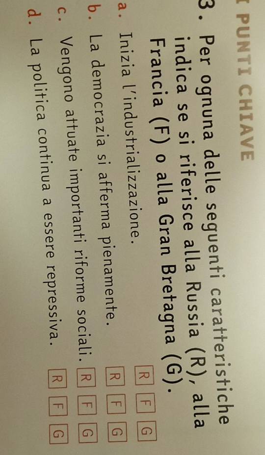 PUNTI CHIAVE
3. Per ognuna delle seguenti caratteristiche
indica se si riferisce alla Russia (R), alla
Francia (F) o alla Gran Bretagna (G).
a. Inizia l’industrializzazione. R F G
b. La democrazia si afferma pienamente. R F G
c. Vengono attuate importanti riforme sociali.[R] [F][ G
d. La politica continua a essere repressiva. R F G