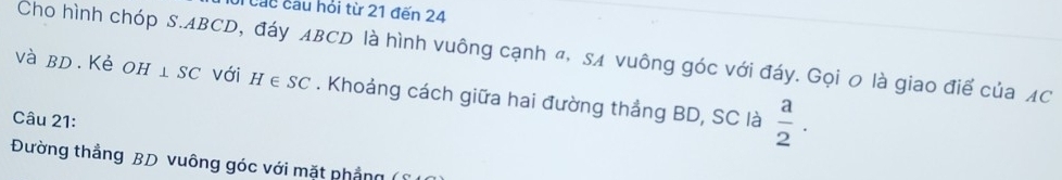 Cầu cầu hỏi từ 21 đến 24
Cho hình chóp S. ABCD, đáy ABCD là hình vuông cạnh đ, SA vuông góc với đáy. Gọi 0 là giao điể của AC
và bD. Kẻ OH⊥ SC với H∈ SC. Khoảng cách giữa hai đường thắng BD, SC là  a/2 . 
Câu 21: 
Đường thẳng BD vuông góc với mặt phẳng (