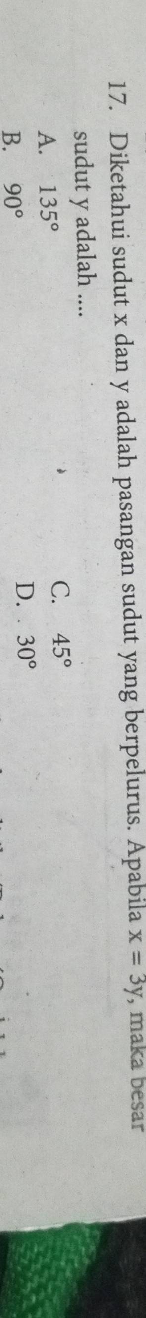 Diketahui sudut x dan y adalah pasangan sudut yang berpelurus. Apabila x=3y , maka besar
sudut y adalah ....
A. 135°
C. 45°
B. 90°
D. 30°