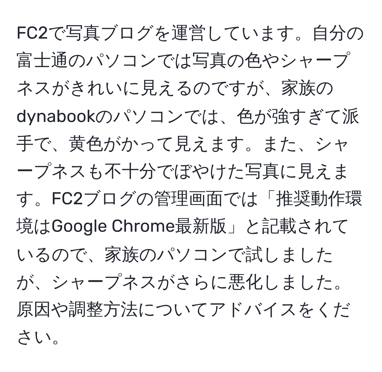 FC2で写真ブログを運営しています。自分の富士通のパソコンでは写真の色やシャープネスがきれいに見えるのですが、家族のdynabookのパソコンでは、色が強すぎて派手で、黄色がかって見えます。また、シャープネスも不十分でぼやけた写真に見えます。FC2ブログの管理画面では「推奨動作環境はGoogle Chrome最新版」と記載されているので、家族のパソコンで試しましたが、シャープネスがさらに悪化しました。原因や調整方法についてアドバイスをください。