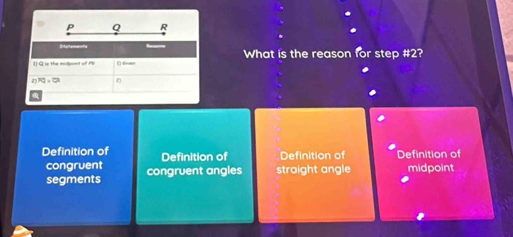 P Q R
Stetements Reens
What is the reason for step #2?
1) Q is the midpoint of Pl 1) 6
2) overline FQ=overline QA
a
Definition of Definition of Definition of Definition of
congruent
segments congruent angles straight angle midpoint