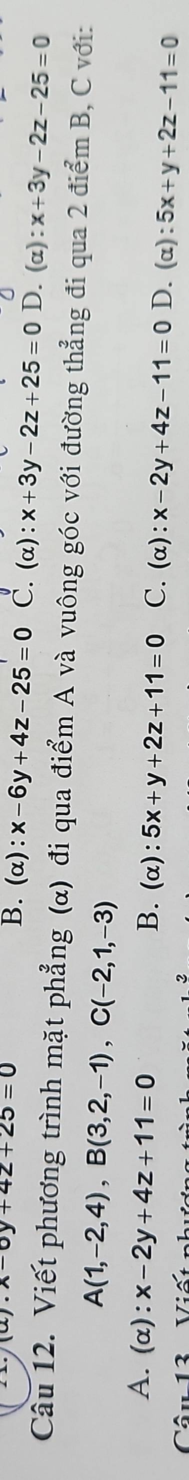 (alpha endpmatrix .x-0y+4z+25=0
B. (α): x-6y+4z-25=0 C. (alpha ):x+3y-2z+25=0 D. (α) :x+3y-2z-25=0
Câu 12. Viết phương trình mặt phẳng (α) đi qua điểm A và vuông góc với đường thẳng đi qua 2 điểm B, C với:
A(1,-2,4), B(3,2,-1), C(-2,1,-3)
A. (alpha ):x-2y+4z+11=0 B. (α): 5x+y+2z+11=0 C. (α): x-2y+4z-11=0 D. (α): 5x+y+2z-11=0
Câu 13 - Viết như