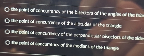 the point of concurrency of the bisectors of the angles of the triar
the point of concurrency of the altitudes of the triangle
the point of concurrency of the perpendicular bisectors of the sides
the point of concurrency of the medians of the triangle