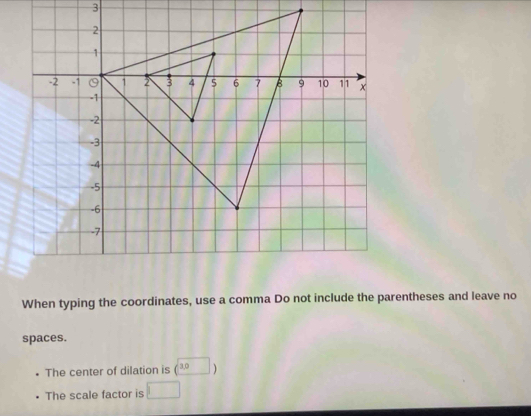 When typing the coordinates, use a comma Do not include the parentheses and leave no 
spaces. 
The center of dilation is (□ )
The scale factor is □