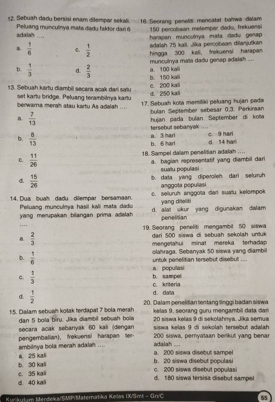 Sebuah dadu bersisi enam dilempar sekali. 16. Seorang peneliti mencatat bahwa dalam
Peluang munculnya mata dadu faktor dari 6 150 percobaan melempar dadu, frekuensi
adalah ....
harapan munculnya mata dadu genap
a.  1/6  C.  1/2  adalah 75 kali. Jika percobaan dilanjutkan
hingga 300 kali, frekuensi harapan
munculnya mata dadu genap adalah ....
b.  1/3   2/3  a. 100 kali
d.
b. 150 kali
13. Sebuah kartu diambil secara acak dari satu c. 200 kali
set kartu bridge. Peluang terambilnya kartu d. 250 kali
berwarna merah atau kartu As adalah .... 17. Sebuah kota memiliki peluang hujan pada
bulan September sebesar 0,3. Perkiraan
a.  7/13  hujan pada bulan September di kota
tersebut sebanyak ....
b.  8/13  a. 3 hari c. 9 hari
b. 6 hari d. 14 hari
18. Sampel dalam penelitian adalah ....
C.  11/26  a. bagian representatif yang diambil dari
suatu populasi
d.  15/26 
b. data yang diperoleh dari seluruh
anggota populasi
14. Dua buah dadu dilempar bersamaan. c. seluruh anggota dari suatu kelompok
yang diteliti
Peluang munculnya hasil kali mata dadu d. alat ukur yang digunakan dalam
yang merupakan bilangan prima adalah penelitian
…
19. Seorang peneliti mengambil 50 siswa
a.  2/3  dari 500 siswa di sebuah sekolah untuk
mengetahui minat mereka terhadap
b.  1/6 
olahraga. Sebanyak 50 siswa yang diambil
untuk penelitian tersebut disebut ....
a. populasi
C.  1/3  b. sampel
c. kriteria
d.  1/2 
d. data
20. Dalam penelitian tentang tinggi badan siswa
15. Dalam sebuah kotak terdapat 7 bola merah kelas 9, seorang guru mengambil data dari
dan 5 bola biru. Jika diambil sebuah bola 20 siswa kelas 9 di sekolahnya. Jika semua
secara acak sebanyak 60 kali (dengan siswa kelas 9 di sekolah tersebut adalah
pengembalian), frekuensi harapan ter- 200 siswa, pernyataan berikut yang benar
ambilnya bola merah adalah .... adalah ....
a. 25 kali
a. 200 siswa disebut sampel
b. 30 kali
b. 20 siswa disebut populasi
c. 200 siswa disebut populasi
c. 35 kali d. 180 siswa tersisa disebut sampel
d. 40 kali
Kurikulum Merdeka/SMP/Matematika Kelas IX/Smt - Gn/C
55