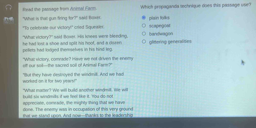 Read the passage from Animal Farm. Which propaganda technique does this passage use?
A s "What is that gun firing for?" said Boxer. plain folks
"To celebrate our victory!" cried Squealer. scapegoat
"What victory?" said Boxer. His knees were bleeding, bandwagon
he had lost a shoe and split his hoof, and a dozen glittering generalities
pellets had lodged themselves in his hind leg.
"What victory, comrade? Have we not driven the enemy
off our soil—the sacred soil of Animal Farm?"
"But they have destroyed the windmill. And we had
worked on it for two years!"
"What matter? We will build another windmill. We will
build six windmills if we feel like it. You do not
appreciate, comrade, the mighty thing that we have
done. The enemy was in occupation of this very ground
that we stand upon. And now—thanks to the leadership