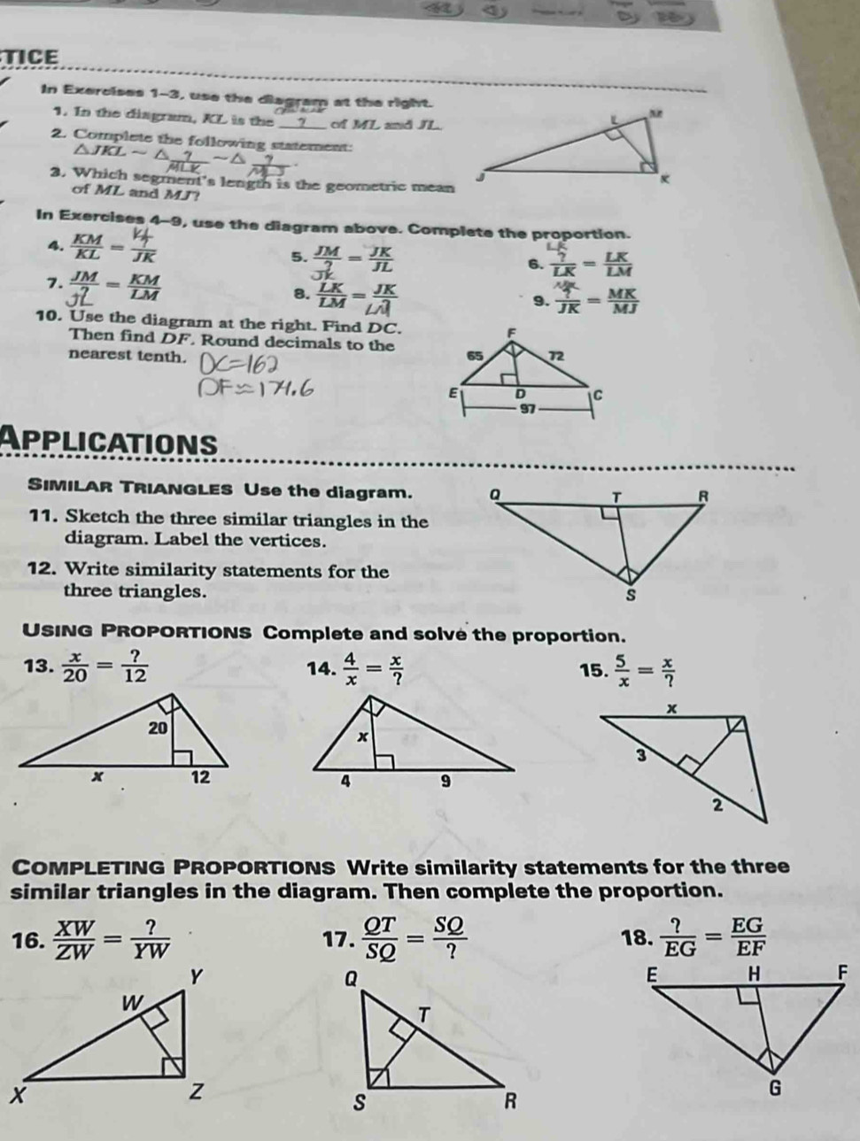 TICE 
In Exercises 1-3, use the diagram at the right. 
1. In the diagram, KL is the __? __ of ML and JL. 
2. Complete the following statement:
△ JKLsim
3. Which segment's length is the geometric mean 
of ML and MJ? 
In Exercises 4-9, use the diagram above. Complete the proportion. 
4.  KM/KL = T/JK  5. 
6. 
7. 
8.  LK/LM = JK/LM 
9. 
10. Use the diagram at the right. Find DC
Then find DF. Round decimals to the 
nearest tenth. 
Applications 
SIMILAR TRIANGLES Use the diagram. 
11. Sketch the three similar triangles in the 
diagram. Label the vertices. 
12. Write similarity statements for the 
three triangles. 
USING PROPORTIONS Complete and solve the proportion. 
13.  x/20 = ?/12  14.  4/x = x/?  15.  5/x = x/? 

COMPLETING PROPORTIONS Write similarity statements for the three 
similar triangles in the diagram. Then complete the proportion. 
16.  XW/ZW = ?/YW  17.  QT/SQ = SQ/?  18.  ?/EG = EG/EF 