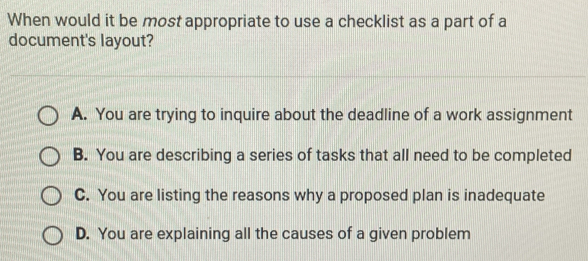 When would it be most appropriate to use a checklist as a part of a
document's layout?
A. You are trying to inquire about the deadline of a work assignment
B. You are describing a series of tasks that all need to be completed
C. You are listing the reasons why a proposed plan is inadequate
D. You are explaining all the causes of a given problem