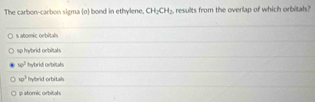 The carbon-carbon sigma (σ) bond in ethylene, CH_2CH_2 , results from the overlap of which orbitals?
s atomic orbitals
sp hybrid orbitals
sp^2 hybrid orbitals
sp^3 hybrid orbitals
p atomic orbitals