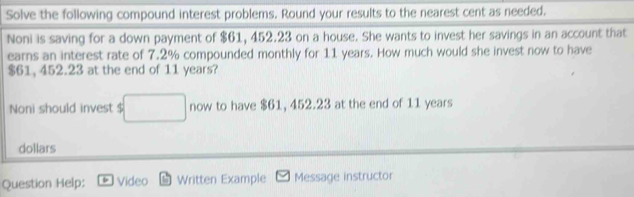 Solve the following compound interest problems. Round your results to the nearest cent as needed. 
Noni is saving for a down payment of $61, 452.23 on a house. She wants to invest her savings in an account that 
earns an interest rate of 7.2% compounded monthly for 11 years. How much would she invest now to have
$61, 452.23 at the end of 11 years? 
Noni should invest $ □ now to have $61, 452.23 at the end of 11 years
dollars
Question Help: Video Written Example Message instructor