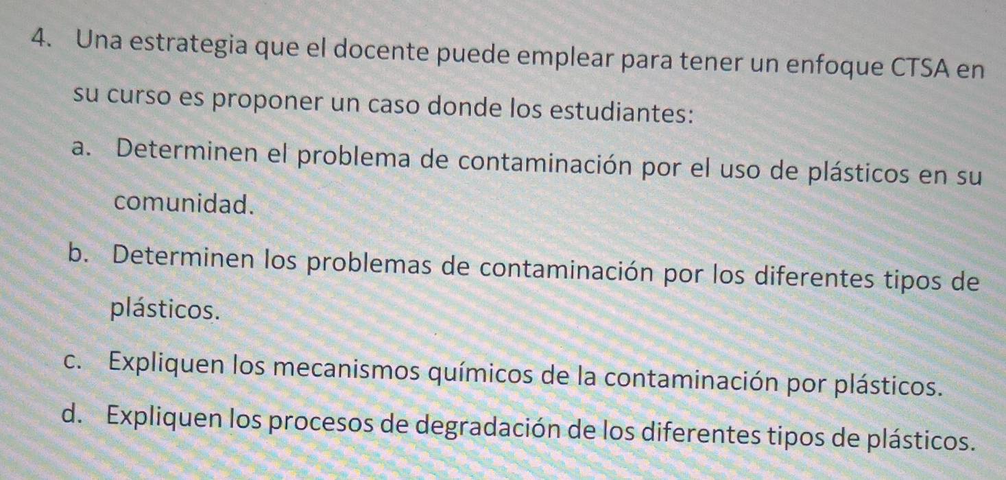 Una estrategia que el docente puede emplear para tener un enfoque CTSA en
su curso es proponer un caso donde los estudiantes:
a. Determinen el problema de contaminación por el uso de plásticos en su
comunidad.
b. Determinen los problemas de contaminación por los diferentes tipos de
plásticos.
c. Expliquen los mecanismos químicos de la contaminación por plásticos.
d. Expliquen los procesos de degradación de los diferentes tipos de plásticos.