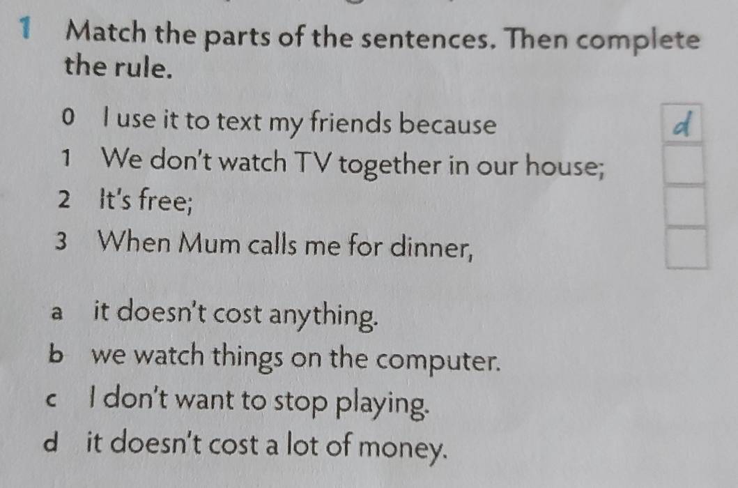 Match the parts of the sentences. Then complete
the rule.
0 I use it to text my friends because
1 We don't watch TV together in our house;
2 It's free;
3 When Mum calls me for dinner,
a it doesn't cost anything.
b we watch things on the computer.
c I don't want to stop playing.
d it doesn't cost a lot of money.