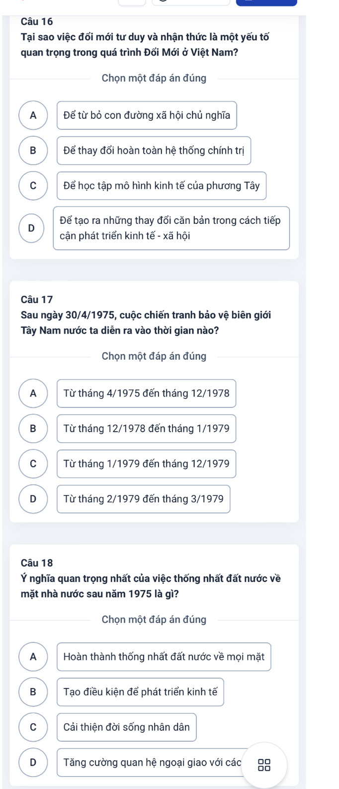 Tại sao việc đổi mới tư duy và nhận thức là một yếu tố
quan trọng trong quá trình Đổi Mới ở Việt Nam?
Chọn một đáp án đúng
A Để từ bỏ con đường xã hội chủ nghĩa
B Để thay đổi hoàn toàn hệ thống chính trị
C Để học tập mô hình kinh tế của phương Tây
D Để tạo ra những thay đổi căn bản trong cách tiếp
cận phát triển kinh tế - xã hội
Câu 17
Sau ngày 30/4/1975, cuộc chiến tranh bảo vệ biên giới
Tây Nam nước ta diễn ra vào thời gian nào?
Chọn một đáp án đúng
A Từ tháng 4/1975 đến tháng 12/1978
B Từ tháng 12/1978 đến tháng 1/1979
C Từ tháng 1/1979 đến tháng 12/1979
D Từ tháng 2/1979 đến tháng 3/1979
Câu 18
Ý nghĩa quan trọng nhất của việc thống nhất đất nước về
mặt nhà nước sau năm 1975 là gì?
Chọn một đáp án đúng
A Hoàn thành thống nhất đất nước về mọi mặt
B Tạo điều kiện để phát triển kinh tế
C Cải thiện đời sống nhân dân
D Tăng cường quan hệ ngoại giao với các 88