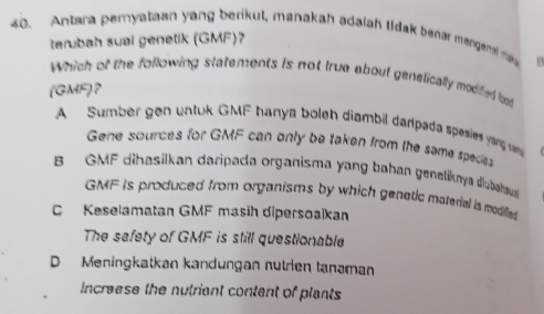 Antara peryataan yang berikul, manakah adalah tidak benær mengenal ma
terubah sual genetik (GMF)?
Which of the following statements is not true about genetically modifed loo
(GMF)?
A Sumber gen untuk GMF hanya boleh diambil darpada spesies yang se
Gene sources for GMF can only be taken from the same spedes
B GMF dihasilkan daripada organisma yang bahan geneliknya diubahau
GMF is produced from organisms by which genetic material is modilled
C Keselamatan GMF masih dipersoalkan
The safety of GMF is still questionable
D Meningkatkan kandungan nutrien tanəman
increese the nutriant content of plants