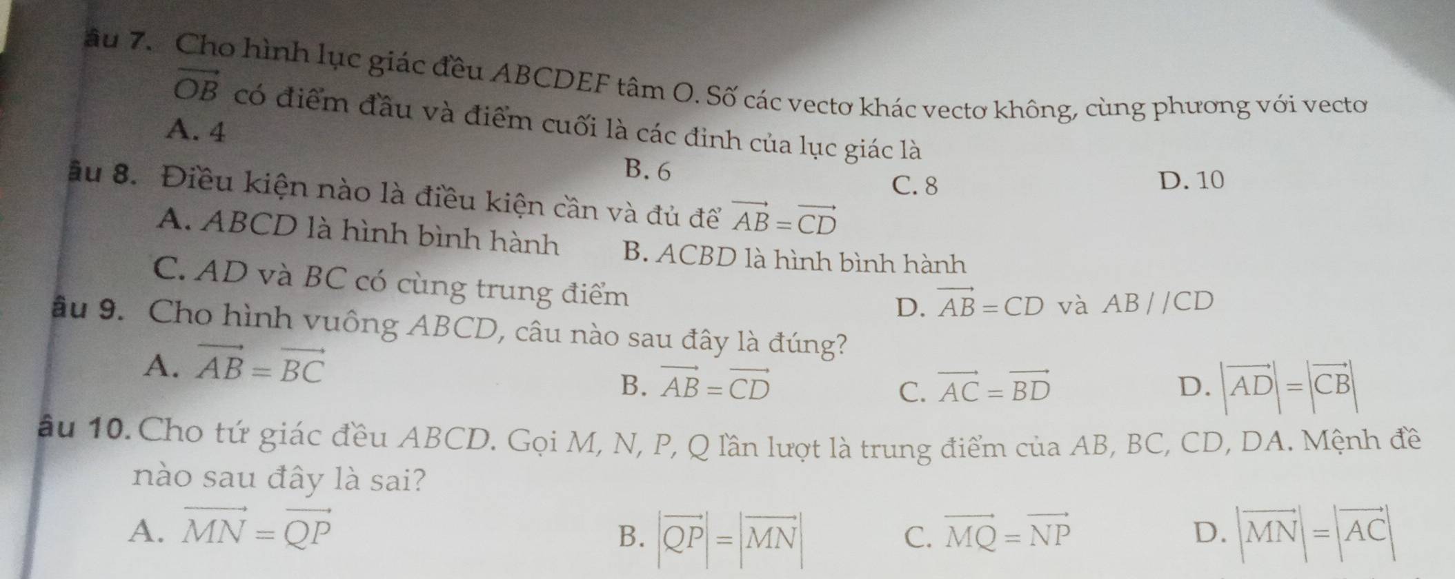 âu 7. Cho hình lục giác đều ABCDEF tâm O. Số các vectơ khác vectơ không, cùng phương với vecto
vector OB có điểm đầu và điểm cuối là các đinh của lục giác là
A. 4
B. 6
C. 8 D. 10
ầu 8. Điều kiện nào là điều kiện cần và đủ để vector AB=vector CD
A. ABCD là hình bình hành B. ACBD là hình bình hành
C. AD và BC có cùng trung điểm
D. vector AB=CD và ABparallel CD
âu 9. Cho hình vuông ABCD, câu nào sau đây là đúng?
A. vector AB=vector BC
B. vector AB=vector CD vector AC=vector BD D. |vector AD|=|vector CB|
C.
ầu 10. Cho tứ giác đều ABCD. Gọi M, N, P, Q lần lượt là trung điểm của AB, BC, CD, DA. Mệnh đề
nào sau đây là sai?
A. vector MN=vector QP vector MQ=vector NP D. |vector MN|=|vector AC|
B. |vector QP|=|vector MN|
C.