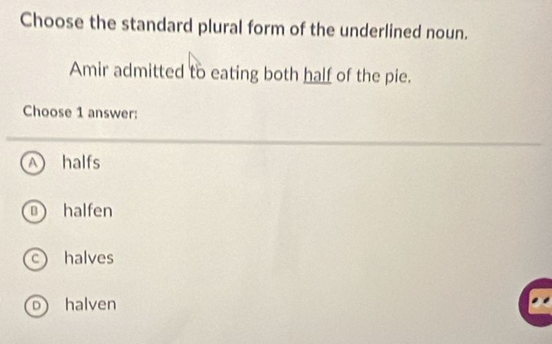 Choose the standard plural form of the underlined noun.
Amir admitted to eating both half of the pie.
Choose 1 answer:
halfs
B halfen
c halves
D halven