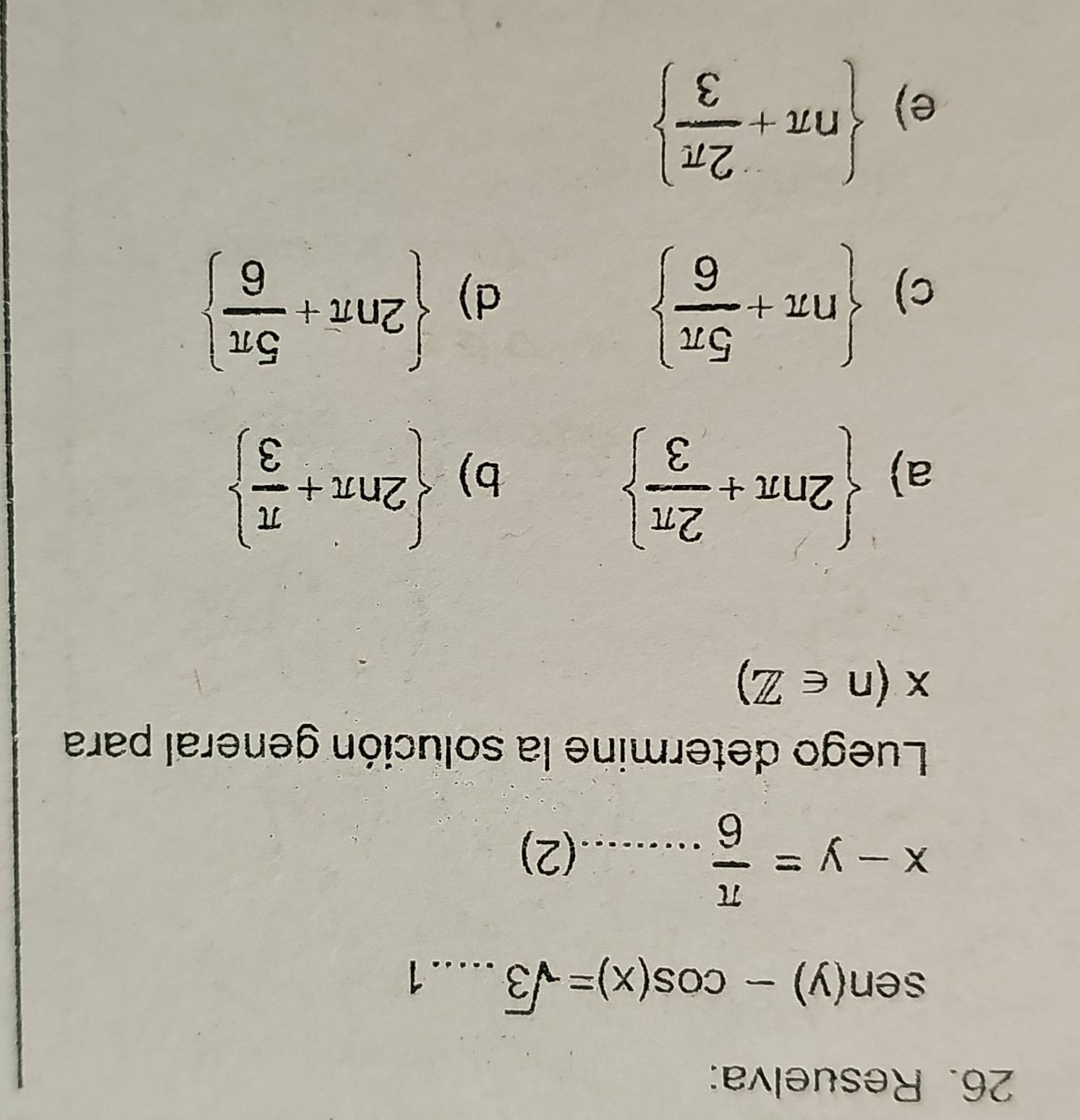 Resuelva:
sen (y)-cos (x)=sqrt(3).....1
x-y= π /6 .........(2)
Luego determine la solución general para
x(n∈ Z)
a)  2nπ + 2π /3 
b)  2nπ + π /3 
c)  nπ + 5π /6 
d)  2nπ + 5π /6 
e)  nπ + 2π /3 