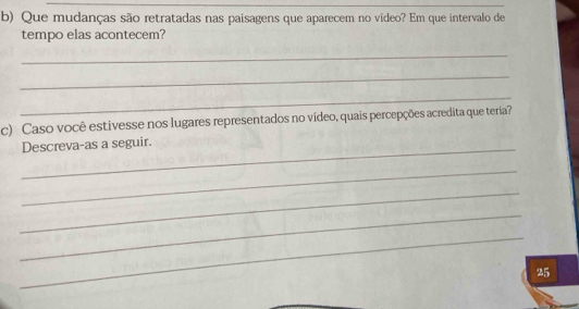 Que mudanças são retratadas nas paisagens que aparecem no vídeo? Em que intervalo de 
tempo elas acontecem? 
_ 
_ 
_ 
c) Caso você estivesse nos lugares representados no vídeo, quais percepções acredita que teria? 
_ 
Descreva-as a seguir. 
_ 
_ 
_ 
_ 
25