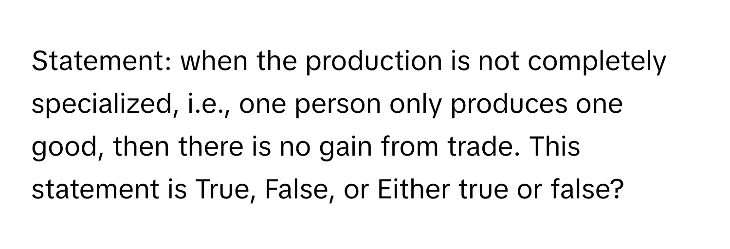 Statement: when the production is not completely specialized, i.e., one person only produces one good, then there is no gain from trade. This statement is True, False, or Either true or false?