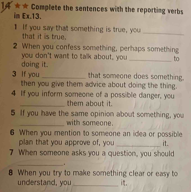 1A ★ ★ Complete the sentences with the reporting verbs 
in Ex.13. 
1 If you say that something is true, you_ 
that it is true. 
2 When you confess something, perhaps something 
you don't want to talk about, you _to 
doing it. 
3 If you _that someone does something, 
then you give them advice about doing the thing. 
4 If you inform someone of a possible danger, you 
_them about it. 
5 If you have the same opinion about something, you 
_with someone. 
6 When you mention to someone an idea or possible 
plan that you approve of, you _it. 
7 When someone asks you a question, you should 
_. 
8 When you try to make something clear or easy to 
understand, you _it.