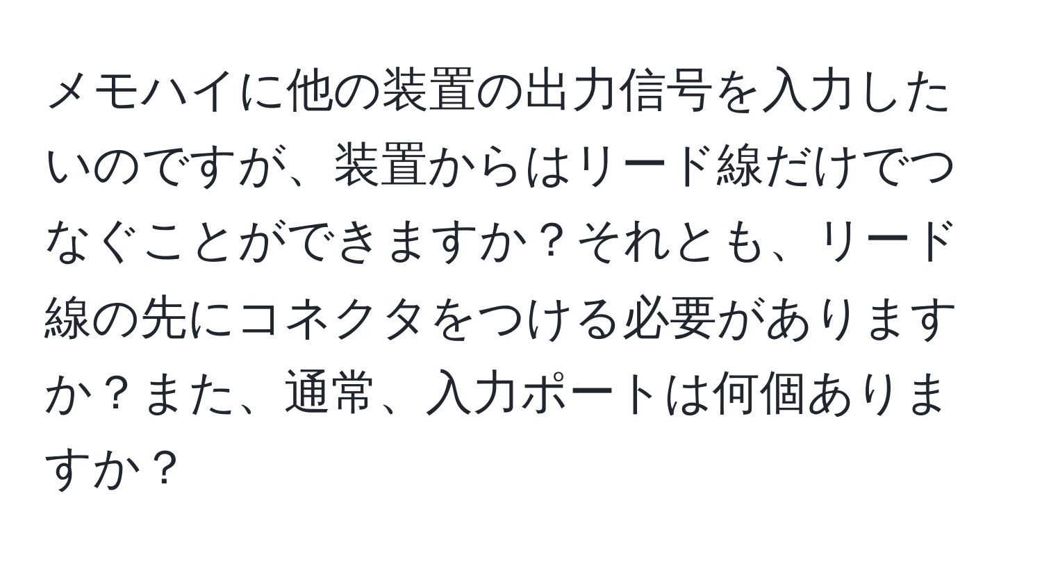 メモハイに他の装置の出力信号を入力したいのですが、装置からはリード線だけでつなぐことができますか？それとも、リード線の先にコネクタをつける必要がありますか？また、通常、入力ポートは何個ありますか？