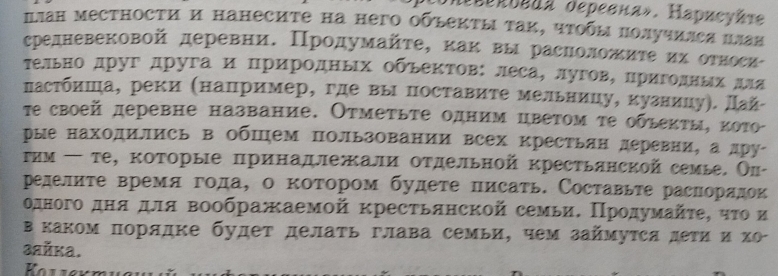 UrΕΕрκυεдa deревнα». Нарисуйτе
πлан местности и нанесите на него обьекτы τаκ, чτοбы πолучился цлая
средневековой деревниΕ Πродумайτе, κаκ вы расноложиτеακихόοоτвосие
тельно друг другаицриродных обьектов: леса, лугов, приголныίх для
пастбиша, реки (например, где вы поставите мельницу, кузницуη. Дай-
τе своей деревне название. Отмеτьте одним цветом τе обьеκτы, κото
рые находились в ΟбШем пользовании всех крестьян деревни, а дру
τим ← те, которые πринадлежали отдельной крестьянской семье. Ол-
ределиτе время года, о коτором будете писать. Составьτе раснорядок
одного днαΒдля воображаемοй кресτьянской семьиΕ Πрοдумайτε, ητο и
вкаком порядке будет делать глава семьи, чем займуτся дети и хо
зaйka.