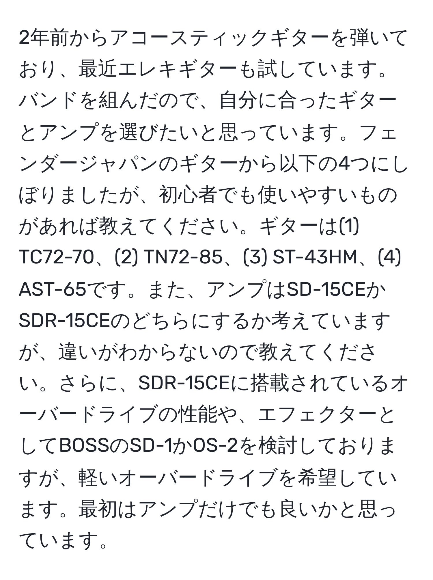 2年前からアコースティックギターを弾いており、最近エレキギターも試しています。バンドを組んだので、自分に合ったギターとアンプを選びたいと思っています。フェンダージャパンのギターから以下の4つにしぼりましたが、初心者でも使いやすいものがあれば教えてください。ギターは(1) TC72-70、(2) TN72-85、(3) ST-43HM、(4) AST-65です。また、アンプはSD-15CEかSDR-15CEのどちらにするか考えていますが、違いがわからないので教えてください。さらに、SDR-15CEに搭載されているオーバードライブの性能や、エフェクターとしてBOSSのSD-1かOS-2を検討しておりますが、軽いオーバードライブを希望しています。最初はアンプだけでも良いかと思っています。