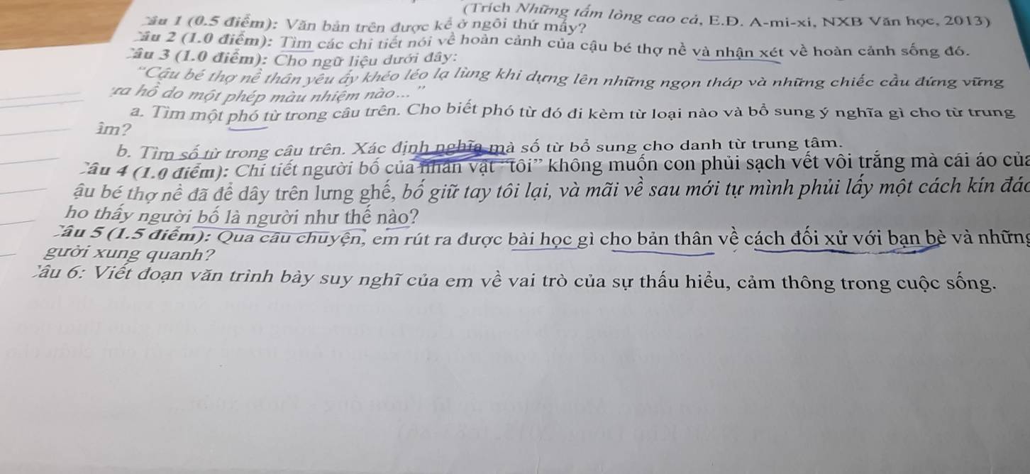 (Trích Những tấm lòng cao cả, E.D. A-mi-xi, NXB Văn học, 2013) 
Cầu 1 (0.5 điểm): Văn bản trên được kể ở ngôi thứ mấy? 
Cầu 2 (1.0 điểm): Tìm các chi tiết nói về hoàn cảnh của cậu bé thợ nề và nhận xét về hoàn cảnh sống đó. 
Câu 3 (1.0 điểm): Cho ngữ liệu dưới đây: 
'Câu bế thợ nề thân yêu áy khéo léo lạ lùng khi dựng lên những ngọn tháp và những chiếc cầu đứng vững 
'ra ồ do một phép màu nhiệm nào ... '' 
a. Tìm một phó từ trong câu trên. Cho biết phó từ đó đi kèm từ loại nào và bổ sung ý nghĩa gì cho từ trung 
âm? 
b. Tìm số từ trong câu trên. Xác định nghĩa mà số từ bổ sung cho danh từ trung tâm. 
Câu 4 (1.0 điểm): Chi tiết người bố của nhân vật 'tôi” không muốn con phủi sạch vết vôi trắng mà cái áo của 
ầu bể thợ nề đã để dây trên lưng ghế, bố giữ tay tôi lại, và mãi về sau mới tự mình phủi lấy một cách kín đác 
ho thấy người bố là người như thể nào? 
Câu 5 (1.5 điểm): Qua câu chuyện, em rút ra được bài học gì cho bản thân về cách đối xử với bạn bè và những 
gười xung quanh? 
Câu 6: Viết đoạn văn trình bày suy nghĩ của em về vai trò của sự thấu hiểu, cảm thông trong cuộc sống.