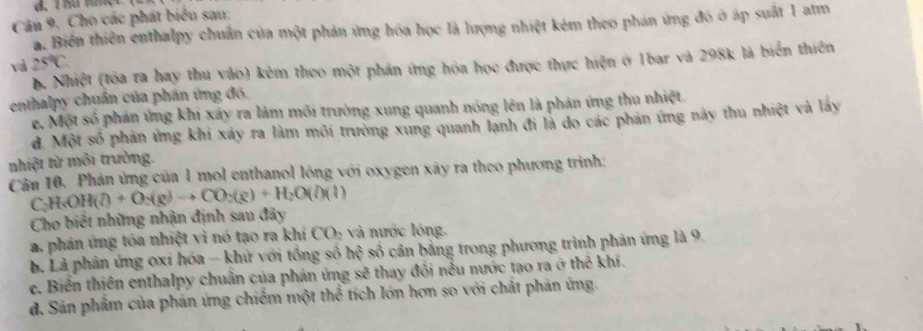 Cho các phát biểu sau:
a. Biển thiên enthalpy chuẩn của một phản ứng hóa học là lượng nhiệt kẻm theo phản ứng đó ở áp suất 1 atm
và 25°C. 
b. Nhiệt (tóa ra hay thu vào) kẻm theo một phản ứng hóa học được thực hiện ở 1bar và 298k là biển thiên
enthalpy chuẩn của phần ứng đó.
e. Một số phản ứng khi xảy ra làm môi trường xung quanh nóng lên là phản ứng thu nhiệt.
d. Một số phản ứng khi xáy ra làm môi trường xung quanh lạnh đi là do các phán ứng này thu nhiệt và lấy
nhiệt từ môi trường.
Cân 10. Phản ứng của 1 mol enthanol lồng với oxygen xây ra theo phương trình:
C H_3OH(l)+O_2(g)to CO_2(g)+H_2O(l)(l)
Cho biết những nhận định sau đây
a. phản ứng tóa nhiệt vì nó tạo ra khí CO- và nước lóng.
b Là phân ứng oxí hóa - khử với tổng số hc^2 5 số cân bằng trong phương trình phản ứng là 9.
e. Biển thiên enthalpy chuân của phản ứng sẽ thay đối nều nước tạo ra ở thể kh.
d. Sản phẩm của phản ứng chiếm một thể tích lớn hơn so với chất phản ứng.