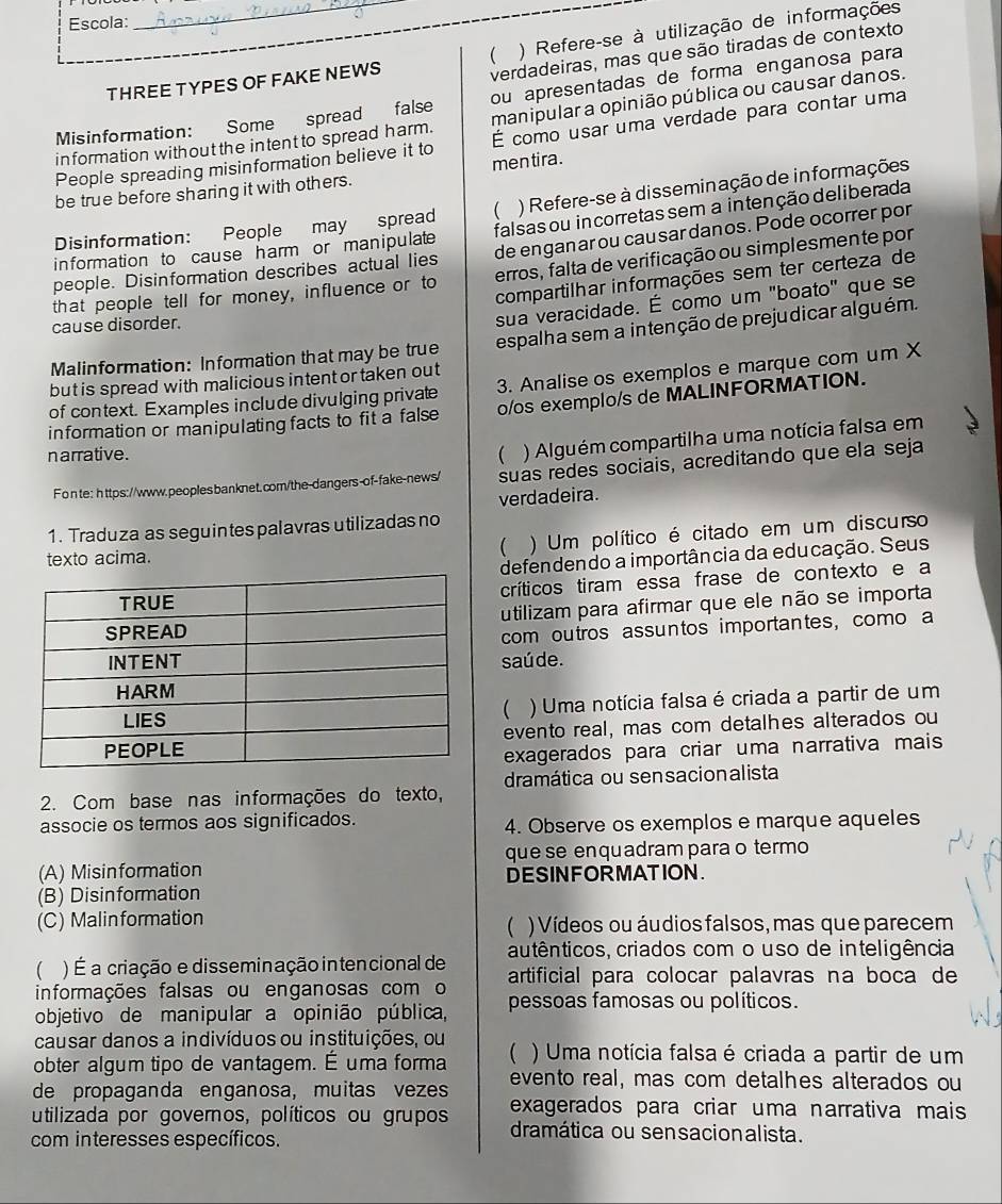 Escola:
_ ) Refere-se à utilização de informações
THREE TYPES OF FAKE NEWS
verdadeiras, mas que são tiradas de contexto
Misinformation: Some spread false ou apresentadas de forma enganosa para
information without the intent to spread harm. manipular a opinião pública ou causar danos.
People spreading misinformation believe it to É como usar uma verdade para contar uma
be true before sharing it with others. men tira .
Disinformation: People may spread ( ) Refere-se à disseminação de in formações
information to cause harm or manipulate falsas ou incorretas sem a intenção deliberada
people. Disinformation describes actual lies de engan ar ou cau sar danos. Pode ocorrer por
that people tell for money, influence or to erros, falta de verificação ou simplesmente por
compartilhar informações sem ter certeza de
cause disorder.
sua veracidade. É como um "boato" que se
Malinformation: Information that may be true espalha sem a intenção de prejudicar alguém.
but is spread with malicious intent or taken out
of context. Examples include divulging private 3. Analise os exemplos e marque com um X
information or manipulating facts to fit a false o/os exemplo/s de MALINFORMATION.
narrative. ( ) Alguém compartilha uma notícia falsa em
Fonte: https://www.peoplesbanknet.com/the-dangers-of-fake-news/ suas redes sociais, acreditando que ela seja
verdadeira.
1. Traduza as seguintes palavras utilizadas no
 ) Um político é citado em um discurso
texto acima.
defendendo a importância da educação. Seus
críticos tiram essa frase de contexto e a
utilizam para afirmar que ele não se importa
com outros assuntos importantes, como a
saú de.
) Uma notícia falsa é criada a partir de um
(
evento real, mas com detalhes alterados ou
exagerados para criar uma narrativa mais
dramática ou sensacionalista
2. Com base nas informações do texto,
associe os termos aos significados. 4. Observe os exemplos e marque aqueles
que se enquadram para o termo
(A) Misinformation DESINFORMATION.
(B) Disinformation
(C) Malinformation ) Vídeos ou áudios falsos, mas que parecem
(
 ) É a criação e disseminação intencional de autênticos, criados com o uso de inteligência
informações falsas ou enganosas com o artificial para colocar palavras na boca de
objetivo de manipular a opinião pública, pessoas famosas ou políticos.
causar danos a indivíduos ou instituições, ou
obter algum tipo de vantagem. É uma forma  ) Uma notícia falsa é criada a partir de um
de propaganda enganosa, muitas vezes evento real, mas com detalhes alterados ou
exagerados para criar uma narrativa mais
utilizada por goveros, políticos ou grupos dramática ou sensacionalista.
com interesses específicos.