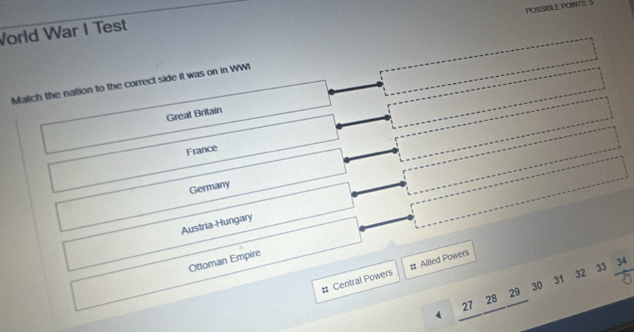 POSSIBLE POINTS: 5
Vorld War I Test
Match the nation to the correct side it was on in WWI
Great Britain
France
Germany
Austria-Hungary
Ottoman Empire
# Central Powers # Allied Powers
27 28 29 30 31 32 33 34