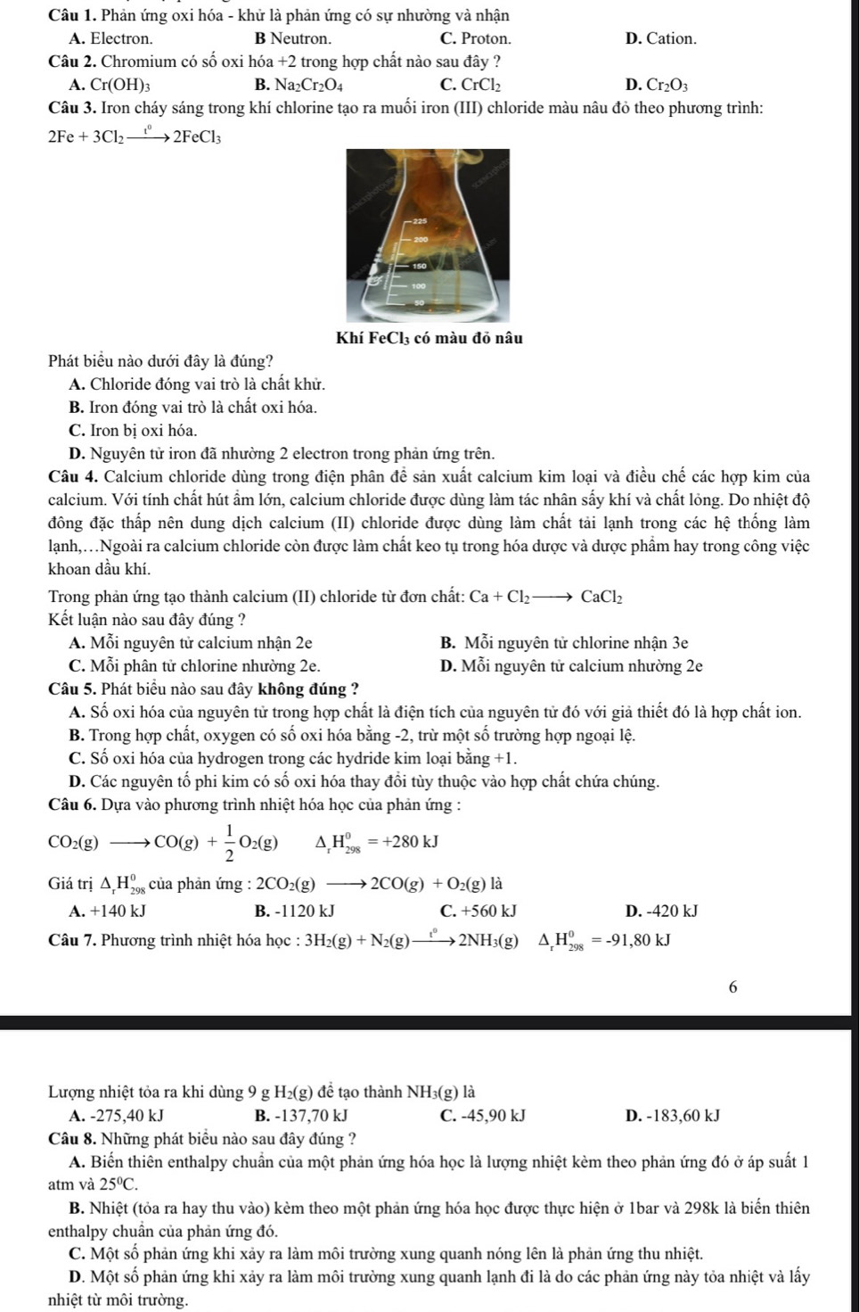 Phản ứng oxi hóa - khử là phản ứng có sự nhường và nhận
A. Electron. B Neutron. C. Proton. D. Cation.
Câu 2. Chromium có số oxi hóa +2 trong hợp chất nào sau đây ?
A. Cr(OH)_3 B. Na_2Cr_2O_4 CrCl_2 D. Cr_2O_3
Câu 3. Iron cháy sáng trong khí chlorine tạo ra muối iron (III) chloride màu nâu đỏ theo phương trình:
2Fe+3Cl_2xrightarrow t^02FeCl_3
Khí FeCl₃ có màu đỏ nâu
Phát biểu nào dưới đây là đúng?
A. Chloride đóng vai trò là chất khử.
B. Iron đóng vai trò là chất oxi hóa.
C. Iron bị oxi hóa.
D. Nguyên tử iron đã nhường 2 electron trong phản ứng trên.
Câu 4. Calcium chloride dùng trong điện phân để sản xuất calcium kim loại và điều chế các hợp kim của
calcium. Với tính chất hút ẩm lớn, calcium chloride được dùng làm tác nhân sấy khí và chất lỏng. Do nhiệt độ
đông đặc thấp nên dung dịch calcium (II) chloride được dùng làm chất tải lạnh trong các hệ thống làm
lạnh,.Ngoài ra calcium chloride còn được làm chất keo tụ trong hóa dược và dược phẩm hay trong công việc
khoan dầu khí.
Trong phản ứng tạo thành calcium (II) chloride từ đơn chất: Ca+Cl_2to CaCl_2
Kết luận nào sau đây đúng ?
A. Mỗi nguyên tử calcium nhận 2e B. Mỗi nguyên tử chlorine nhận 3e
C. Mỗi phân tử chlorine nhường 2e. D. Mỗi nguyên tử calcium nhường 2e
Câu 5. Phát biểu nào sau đây không đúng ?
A. Số oxi hóa của nguyên tử trong hợp chất là điện tích của nguyên tử đó với giả thiết đó là hợp chất ion.
B. Trong hợp chất, oxygen có số oxi hóa bằng -2, trừ một số trường hợp ngoại lệ.
C. Số oxi hóa của hydrogen trong các hydride kim loại bằng +1.
D. Các nguyên tố phi kim có số oxi hóa thay đổi tùy thuộc vào hợp chất chứa chúng.
Câu 6. Dựa vào phương trình nhiệt hóa học của phản ứng :
CO_2(g) to CO(g)+ 1/2 O_2(g) ^ H_(298)^0=+280kJ
Giá trị △ _rH_(298)^0 của phản ứng : 2CO_2(g)to 2CO(g)+O_2(g)la
A. +140 kJ B. -1120 kJ C. +560kJ D. -420 kJ
Câu 7. Phương trình nhiệt hóa học : 3H_2(g)+N_2(g)to 2NH_3(g) △ _rH_(298)^0=-91,80kJ
6
Lượng nhiệt tỏa ra khi dùng 9 g H₂(g) để tạo thành NH₃(g) là
A. -275,40 kJ B. -137,70 kJ C. -45,90 kJ D. -183,60 kJ
Câu 8. Những phát biểu nào sau đây đúng ?
A. Biến thiên enthalpy chuẩn của một phản ứng hóa học là lượng nhiệt kèm theo phản ứng đó ở áp suất 1
atm và 25°C.
B. Nhiệt (tỏa ra hay thu vào) kèm theo một phản ứng hóa học được thực hiện ở 1bar và 298k là biến thiên
enthalpy chuân của phản ứng đó.
C. Một số phản ứng khi xảy ra làm môi trường xung quanh nóng lên là phản ứng thu nhiệt.
D. Một số phản ứng khi xảy ra làm môi trường xung quanh lạnh đi là do các phản ứng này tỏa nhiệt và lấy
nhiệt từ môi trường.