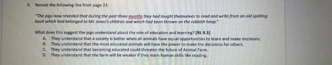 Reread the following line from page 23:
“The pigs now revealed that during the past three months they had taught themselves to read and write from an old spelling
book which had belonged to Mr. Jones’s children and which had been thrown on the rubbish heap.”
What does this suggest the pigs understand about the role of education and learning? [RL9.3]
A. They understand that a society is better when all animals have equal opportunities to learn and make decisions.
B. They understand that the most educated animals will have the power to make the decisions for others.
C. They understand that becoming educated could threaten the future of Animal Farm.
D. They understand that the farm will be weaker if they learn human skills like reading.