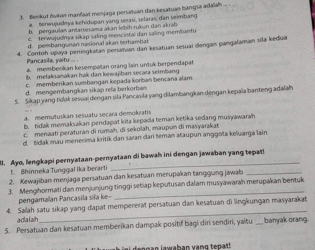 Berikut bukan manfaat menjaga persatuan dan kesatuan bangsa adalah ... .
a. terwujudnya kehidupan yang serasi, selaras, dan seimbang
b. pergaulan antarsesama akan lebih rukun dan akrab
c. terwujudnya sikap saling mencintai dan saling membantu
d. pembangunan nasional akan terhambat
4. Contoh upaya peningkatan persatuan dan kesatuan sesuai dengan pangalaman sila kedua
Pancasila, yaitu ... .
a. memberikan kesempatan orang lain untuk berpendapat
b. melaksanakan hak dan kewajiban secara seimbang
c. memberikan sumbangan kepada korban bencana alam
d. mengembangkan sikap rela berkorban
5. Sikap yang tidak sesuai dengan sila Pancasila yang dilambangkan dengan kepala banteng adalah
…
a. memutuskan sesuatu secara demokratis
b. tidak memaksakan pendapat kita kepada teman ketika sedang musyawarah
c. menaati peraturan di rumah, di sekolah, maupun di masyarakat
d. tidak mau menerima kritik dan saran dari teman ataupun anggota keluarga lain
_
II. Ayo, lengkapi pernyataan-pernyataan di bawah ini dengan jawaban yang tepat!
1. Bhinneka Tunggal Ika berarti
2. Kewajiban menjaga persatuan dan kesatuan merupakan tanggung jawab_
3. Menghormati dan menjunjung tinggi setiap keputusan dalam musyawarah merupakan bentuk
pengamalan Pancasila sila ke-
_
4. Salah satu sikap yang dapat mempererat persatuan dan kesatuan di lingkungan masyarakat
adalah
5. Persatuan dan kesatuan memberikan dampak positif bagi diri sendiri, yaitu _banyak orang.