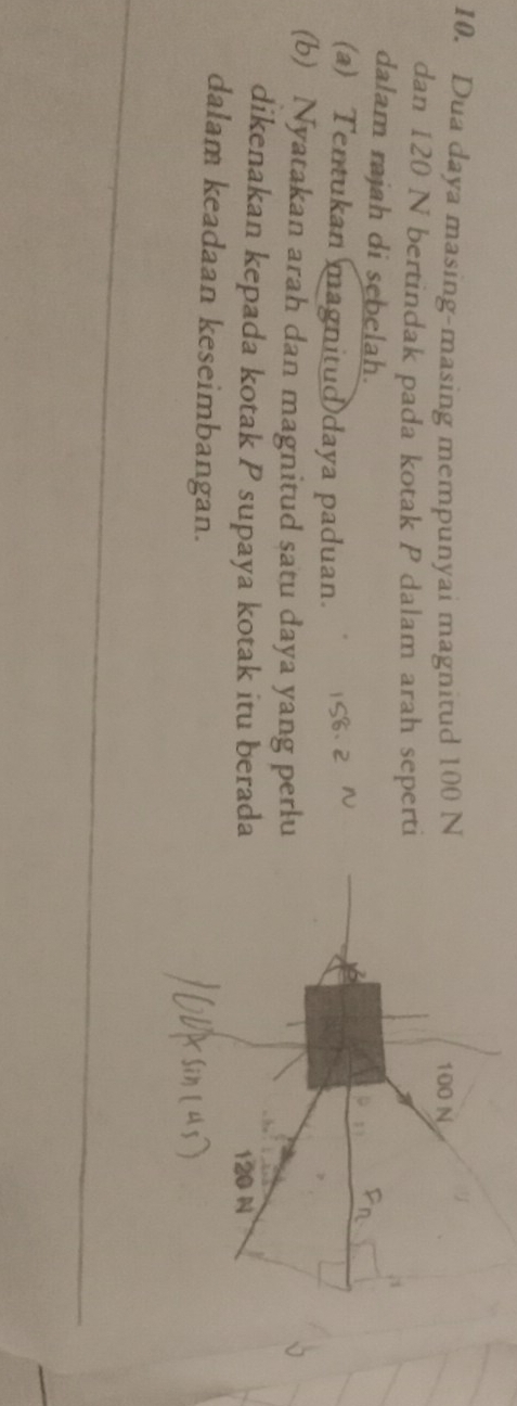 Dua daya masing-masing mempunyai magnitud 100 N
100 N
dan 120 N bertindak pada kotak P dalam arah seperti 
dalam rajah di sebelah. 
(a) Tentukan magnitud daya paduan. 
(b) Nyatakan arah dan magnitud satu daya yang perlu 
dikenakan kepada kotak P supaya kotak itu berada 120 N
dalam keadaan keseimbangan.