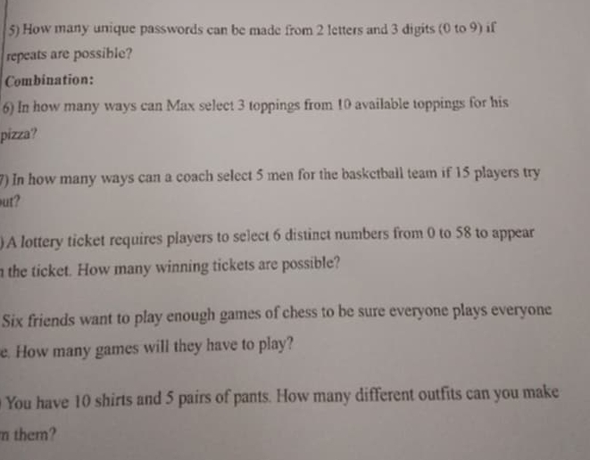 How many unique passwords can be made from 2 letters and 3 digits (0 to 9) if 
repeats are possible? 
Combination: 
6) In how many ways can Max select 3 toppings from 10 available toppings for his 
pizza? 
7) In how many ways can a coach select 5 men for the baskctball team if 15 players try 
ut? 
)A lottery ticket requires players to select 6 distinct numbers from 0 to 58 to appear 
n the ticket. How many winning tickets are possible? 
Six friends want to play enough games of chess to be sure everyone plays everyone 
e. How many games will they have to play? 
You have 10 shirts and 5 pairs of pants. How many different outfits can you make 
m them?