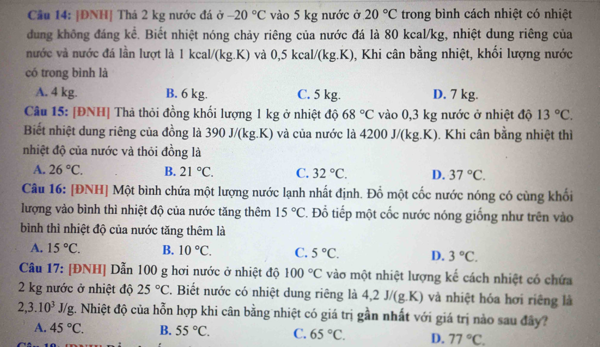 Cầu 14: |ĐNH| Thá 2 kg nước đá ở -20°C vào 5 kg nước ở 20°C trong bình cách nhiệt có nhiệt
dung không đáng kể. Biết nhiệt nóng chảy riêng của nước đá là 80 kcal/kg, nhiệt dung riêng của
nước và nước đá lần lượt là 1 kcal/(kg.K) và 0,5 kcal/(kg.K), Khi cân bằng nhiệt, khối lượng nước
có trong bình là
A. 4 kg. B. 6 kg. C. 5 kg. D. 7 kg.
Câu 15: [ĐNH] Thả thỏi đồng khối lượng 1 kg ở nhiệt độ 68°C vào 0,3 kg nước ở nhiệt độ 13°C.
Biết nhiệt dung riêng của đồng là 390 J/(kg.K) và của nước là 4200 J/(kg.K). Khi cân bằng nhiệt thì
nhiệt độ của nước và thỏi đồng là
A. 26°C. B. 21°C. C. 32°C. D. 37°C.
Câu 16: [ĐNH] Một bình chứa một lượng nước lạnh nhất định. Đổ một cốc nước nóng có cùng khối
lượng vào bình thì nhiệt độ của nước tăng thêm 15°C. Đổ tiếp một cốc nước nóng giống như trên vào
bình thì nhiệt độ của nước tăng thêm là
A. 15°C. B. 10°C. C. 5°C. D. 3°C.
Câu 17: [ĐNH] Dẫn 100 g hơi nước ở nhiệt độ 100°C vào một nhiệt lượng kế cách nhiệt có chứa
2 kg nước ở nhiệt độ 25°C. Biết nước có nhiệt dung riêng là 4,2J/(g.K) ) và nhiệt hóa hơi riêng là
2,3.10^3J/g t. Nhiệt độ của hỗn hợp khi cân bằng nhiệt có giá trị gần nhất với giá trị nào sau đây?
A. 45°C. B. 55°C. C. 65°C.
D. 77°C.