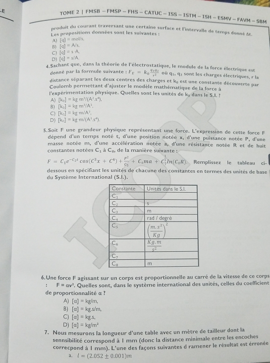 TOME 2 | FMSB — FMSP — FHS - CATUC — ISS —ISTM - ISH — ESMV - FAVM - SB M
produit du courant traversant une certaine surface et l'intervalle de temps donné At
Les propositions données sont les suivantes :
A) [q]=mol/s,
B) [q]=A/s,
C) [q]=s· A,
D) [q]=s/A
4.Sachant que, dans la théorie de l'électrostatique, le module de la force électrique est
donné par la formule suivante : F_E=k_0frac q_1q_2r^2 où q_1,q_2 sont les charges électriques, r la
distance séparant les deux centres des charges et k_0 est une constante découverte par
Coulomb permettant d'ajuster le modèle mathématique de la force à
l'expérimentation physique. Quelles sont les unités de k_0 dans le S.I.
A) [k_n]=kgm^3/(A^2.s^4),
B) [k_0]=kgm^3/A^2.
C) [k_0]=kgm/A^2,
D) [k_0]=kgm/(A^2.s^4).
5.Soit F une grandeur physique représentant une force. L'expression de cette force F
dépend d'un temps noté t, d'une position notée x, d'une puissance notée P, d'une
masse notée m, d'une accélération notée a, d'une résistance notée R et de huit
constantes notées C_1dot aC_8, de la manière suivante :
F=C_1e^(-C_2)tcos (C^3x+C^4)+frac P^2C_5+C_6ma+C_7^((frac 1)3)ln (C_8R). Remplissez le tableau ci-
dessous en spécifiant les unités de chacune des constantes en termes des unités de base
du Système International (S.I.).
6.Une force F agissant sur un corps est proportionnelle au carré de la vitesse de ce corps
: F=alpha v^2. Quelles sont, dans le système international des unités, celles du coefficient
de proportionnalité α ?
A) [alpha ]=kg/m,
B) [alpha ]=kg.s/m,
C) [alpha ]=kg.s.
D) [a]=kg/m^2
7. Nous mesurons la longueur d'une table avec un mètre de tailleur dont la
sennsibilité correspond à 1 mm (donc la distance minimale entre les encoches
correcpond à 1 mm). L'une des façons suivantes d ramener le résultat est érronée
a. l=(2.052± 0.001)m