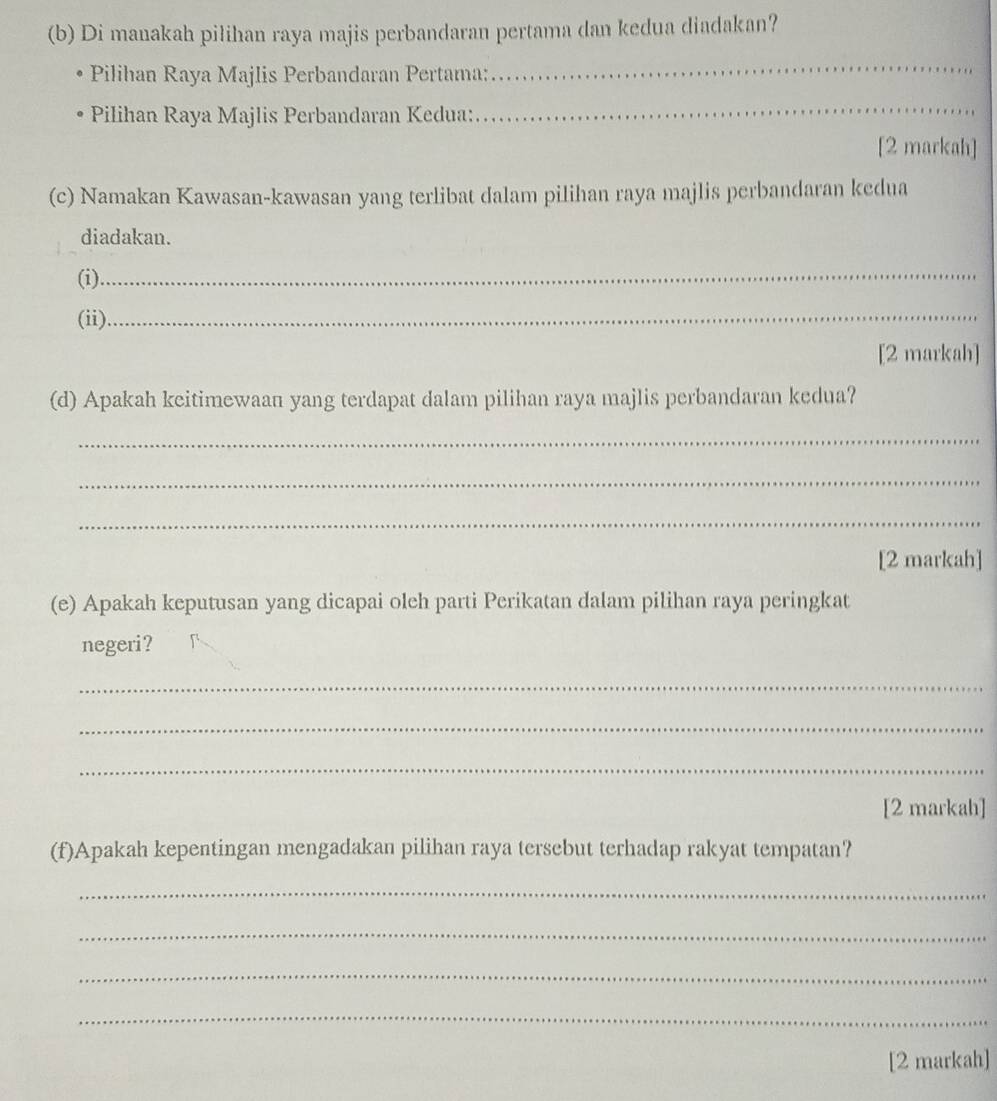 Di manakah pilihan raya majis perbandaran pertama dan kedua diadakan? 
Pilihan Raya Majlis Perbandaran Pertama: 
_ 
Pilihan Raya Majlis Perbandaran Kedua: 
_ 
[2 markah] 
(c) Namakan Kawasan-kawasan yang terlibat dalam pilihan raya majlis perbandaran kedua 
diadakan. 
(i)_ 
(ii)_ 
[2 markah] 
(d) Apakah keitimewaan yang terdapat dalam pilihan raya majlis perbandaran kedua? 
_ 
_ 
_ 
[2 markah] 
(e) Apakah keputusan yang dicapai oleh parti Perikatan dalam pilihan raya peringkat 
negeri? 
_ 
_ 
_ 
[2 markah] 
(f)Apakah kepentingan mengadakan pilihan raya tersebut terhadap rakyat tempatan? 
_ 
_ 
_ 
_ 
[2 markah]