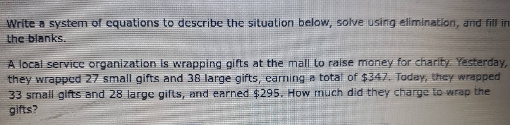 Write a system of equations to describe the situation below, solve using elimination, and fill in 
the blanks. 
A local service organization is wrapping gifts at the mall to raise money for charity. Yesterday, 
they wrapped 27 small gifts and 38 large gifts, earning a total of $347. Today, they wrapped
33 small gifts and 28 large gifts, and earned $295. How much did they charge to wrap the 
gifts?