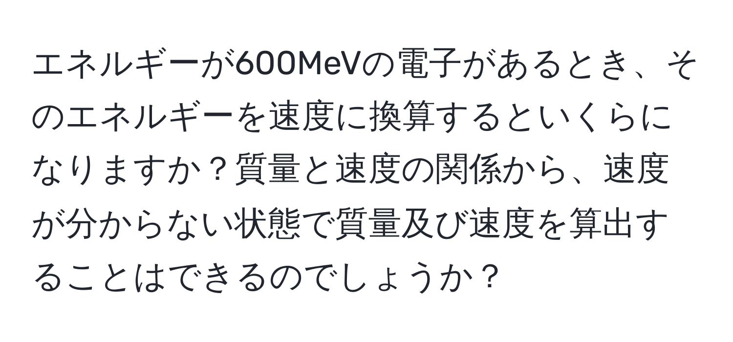 エネルギーが600MeVの電子があるとき、そのエネルギーを速度に換算するといくらになりますか？質量と速度の関係から、速度が分からない状態で質量及び速度を算出することはできるのでしょうか？