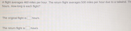 A flight averages 460 miles per hour. The return flight averages 500 miles per hour due to a tailwind. Th
hours. How long is each flight? 
The original flight is □ hours. 
The return flight is □ hours.