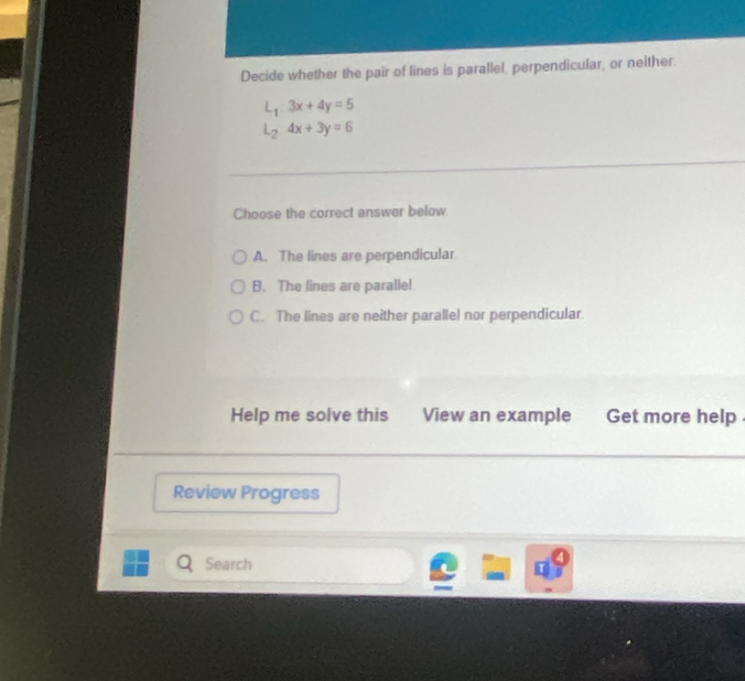 Decide whether the pair of lines is parallel, perpendicular, or neither.
L_1:3x+4y=5
L_24x+3y=6
Choose the correct answer below.
A. The lines are perpendicular
B. The lines are paralle!
C. The lines are neither parallel nor perpendicular.
Help me solve this View an example Get more help 
Review Progress
Search