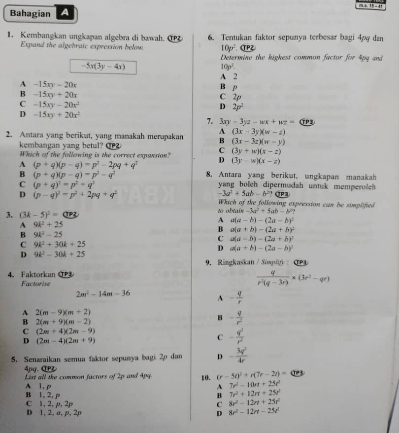 18 - 41
Bahagian A
1. Kembangkan ungkapan algebra di bawah. ① 6. Tentukan faktor sepunya terbesar bagi 4pq dan
Expand the algebraic expression below. TP2
10p^2
Determine the highest common factor for 4pq and
-5x(3y-4x)
10p^2.
A 2
A -15xy-20x
B P
B -15xy+20x
C 2p
C -15xy-20x^2
D 2p^2
D -15xy+20x^2
7. 3xy-3yz-wx+wz= (T 3
A (3x-3y)(w-z)
2. Antara yang berikut, yang manakah merupakan B (3x-3z)(w-y)
kembangan yang betul? ①
C (3y+w)(x-z)
Which of the following is the correct expansion? D (3y-w)(x-z)
A (p+q)(p-q)=p^2-2pq+q^2
B (p+q)(p-q)=p^2-q^2 8. Antara yang berikut, ungkapan manakah
C (p+q)^2=p^2+q^2 yang boleh dipermudah untuk memperoleh
D (p-q)^2=p^2+2pq+q^2
-3a^2+5ab-b^2 ? αP3
Which of the following expression can be simplified
3. (3k-5)^2= (TP to obtain -3a^2+5ab-b^2
A a(a-b)-(2a-b)^2
A 9k^2+25
B a(a+b)-(2a+b)^2
B 9k^2-25
C a(a-b)-(2a+b)^2
C 9k^2+30k+25
D a(a+b)-(2a-b)^2
D 9k^2-30k+25
9. Ringkaskan / Simplify : C
4. Faktorkan CP3
Factorise
 q/r^2(q-3r) * (3r^2-qr)
2m^2-14m-36
A - q/r 
A 2(m-9)(m+2)
B 2(m+9)(m-2)
B - q/r^2 
C (2m+4)(2m-9)
D (2m-4)(2m+9)
C - q^2/r^2 
5. Senaraikan semua faktor sepunya bagi 2p dan D - 3q^2/4r 
4pq. α
List all the common factors of 2p and 4pq 10. (r-5t)^2+r(7r-2t)= αP3
A 1, p A 7r^2-10rt+25t^2
B 1, 2, p B 7r^2+12rt+25t^2
C 1, 2, p, 2p C 8r^2-12rt+25t^2
D 1, 2, a, p, 2p D 8r^2-12rt-25t^2