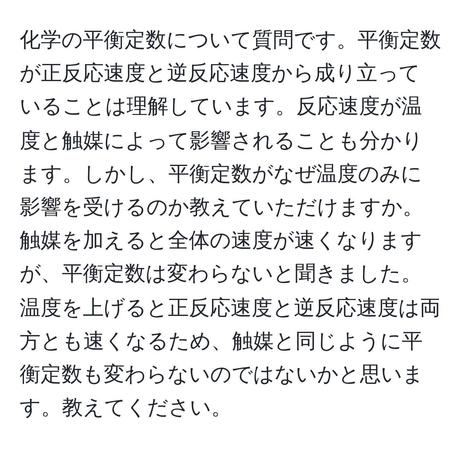 化学の平衡定数について質問です。平衡定数が正反応速度と逆反応速度から成り立っていることは理解しています。反応速度が温度と触媒によって影響されることも分かります。しかし、平衡定数がなぜ温度のみに影響を受けるのか教えていただけますか。触媒を加えると全体の速度が速くなりますが、平衡定数は変わらないと聞きました。温度を上げると正反応速度と逆反応速度は両方とも速くなるため、触媒と同じように平衡定数も変わらないのではないかと思います。教えてください。