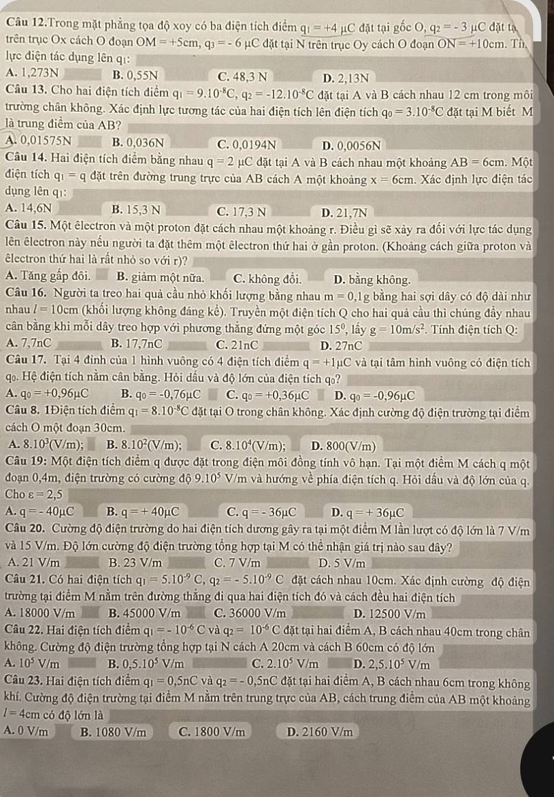 Câu 12.Trong mặt phẳng tọa độ xoy có ba điện tích điểm q_1=+4 μC đặt tại gốc O, q_2=-3 μC đặt tạ
trên trục Ox cách O đoạn OM=+5cm,q_3=-6 C đặt tại N trên trục Oy cách O đoạn ON=+10cm. Th
lực điện tác dụng lên qi:
A. 1,273N B. 0,55N C. 48,3 N D. 2,13N
Câu 13. Cho hai điện tích diểm q_1=9.10^(-8)C,q_2=-12.10^(-8)C đặt tại A và B cách nhau 12 cm trong môi
trường chân không. Xác định lực tương tác của hai điện tích lên điện tích q_0=3.10^(-8)C đặt tại M biết M
là trung điểm của AB?
A. 0,01575N B. 0,036N C. 0,0194N D. 0,0056N
Câu 14. Hai điện tích điểm bằng nhau q=2 μC đặt tại A và B cách nhau một khoảng AB=6cm.  Một
điện tích q_1=q đặt trên đường trung trực của AB cách A một khoảng x=6cm. Xác định lực điện tác
dụng lên qī:
A. 14,6N B. 15,3 N C. 17,3 N D. 21,7N
Câu 15. Một êlectron và một proton đặt cách nhau một khoảng r. Điều gì sẽ xảy ra đối với lực tác dụng
lên êlectron này nếu người ta đặt thêm một êlectron thứ hai ở gần proton. (Khoảng cách giữa proton và
êlectron thứ hai là rất nhỏ so với r)?
A. Tăng gấp đôi. B. giảm một nữa. C. không đổi. D. bằng không.
Câu 16. Người ta treo hai quả cầu nhỏ khối lượng bằng nhau m=0 ,1g bằng hai sợi dây có độ dài như
nhau l=10cm (khối lượng không đáng kể). Truyền một điện tích Q cho hai quả cầu thì chúng đầy nhau
cần bằng khi mỗi dây treo hợp với phương thẳng đứng một góc 15° , lầy g=10m/s^2. Tính điện tích Q:
A. 7,7nC_ B. 17,7nC _C. 21nC_ D. 27nC
Câu 17. Tại 4 đinh của 1 hình vuông có 4 điện tích điểm q=+1mu C và tại tâm hình vuông có điện tích
qọ. Hệ điện tích nằm cần bằng. Hỏi dấu và độ lớn của điện tích qo?
A. q_0=+0,96mu C B. q_0=-0,76mu C C. q_0=+0,36mu C D. q_0=-0,96mu C
Câu 8. 1Điện tích điểm q_1=8.10^(-8)C đặt tại O trong chân không. Xác định cường độ điện trường tại điểm
cách O một đoạn 30cm.
A. 8.10^3(V/m); B. 8.10^2(V/m); C. 8.10^4(V/m); D. 800(V/m)
Câu 19: Một điện tích điểm q được đặt trong điện môi đồng tính vô hạn. Tại một điểm M cách q một
đoạn 0,4m, điện trường có cường độ 9.10^5 V/m và hướng về phía điện tích q. Hỏi dấu và độ lớn của q.
Cho varepsilon =2,5
A. q=-40mu C B. q=+40mu C C. q=-36mu C D. q=+36mu C
Câu 20. Cường độ điện trường do hai điện tích dương gây ra tại một điểm M lần lượt có độ lớn là 7 V/m
và 15 V/m. Độ lớn cường độ điện trường tổng hợp tại M có thể nhận giá trị nào sau đây?
A. 21 V/m B. 23 V/m C. 7 V/m D. 5 V/m
Câu 21. Có hai điện tích q_1=5.10^(-9)C,q_2=-5.10^(-9)C đặt cách nhau 10cm. Xác định cường độ điện
trường tại điểm M nằm trên đường thẳng đi qua hai điện tích đó và cách đều hai điện tích
A. 18000 V/m B. 45000 V/m C. 36000 V/m D. 12500 V/m
Câu 22. Hai điện tích điểm q_1=-10^(-6)C và q_2=10^(-6)C đặt tại hai điểm A, B cách nhau 40cm trong chân
không. Cường độ điện trường tổng hợp tại N cách A 20cm và cách B 60cm có độ lớn
A. 10^5V/m B. 0,5.10^5V/m C. 2.10^5V/m D. 2,5.10^5 V/m
Câu 23. Hai điện tích điểm q_1=0,5nC và q_2=-0,5n C đặt tại hai điểm A, B cách nhau 6cm trong không
khí. Cường độ điện trường tại điểm M nằm trên trung trực của AB, cách trung điểm của AB một khoảng
l=4cm có độ lớn là
A. 0 V/m B. 1080 V/m C. 1800 V/m D. 2160 V/m