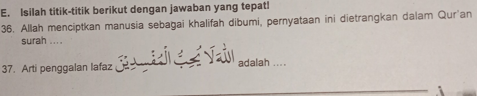 Isilah titik-titik berikut dengan jawaban yang tepat! 
36. Allah menciptkan manusia sebagai khalifah dibumi, pernyataan ini dietrangkan dalam Qur'an 
surah .... 
37. Arti penggalan lafaz J Vaúl adalah ....