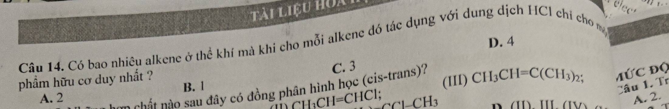 tài liệu hoa
c
D. 4
Câu 14. Có bao nhiêu alkene ở thể khí mà khi cho mỗi alkene đó tác dụng với dung dịch HCl chỉ cho mộ
C. 3
phẩm hữu cơ duy nhất ?
B. 1
(III) CH_3CH=C(CH_3)_2 MỨC Độ
Câu 1. Tr
con chất nào sau đây có đồng phân hình học (cis-trans)?
A. 2 A. 2.
CH_3CH=CHC1; CCl-CH_3